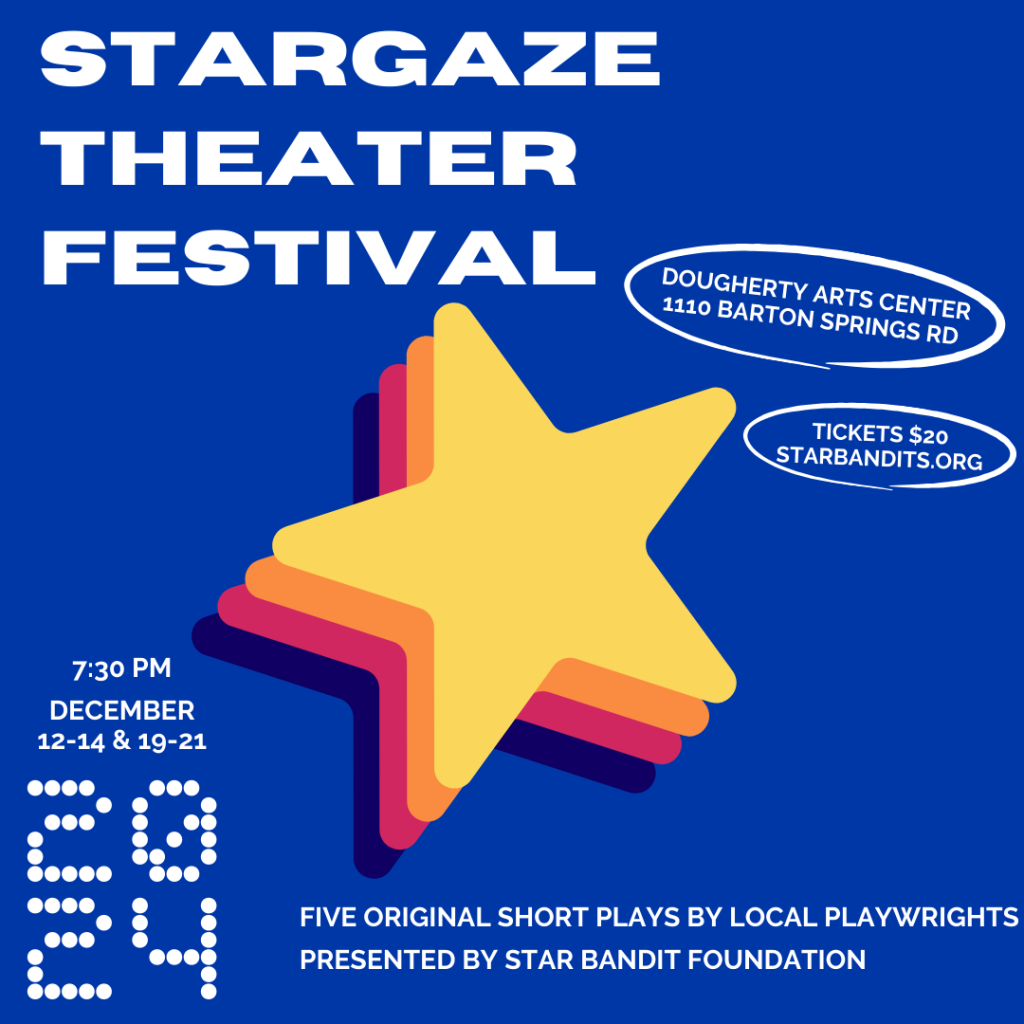 Festival de teatro Stargaze 7:30 12-14 y 19-21 de diciembre de 2024 Cinco obras cortas originales de dramaturgos locales presentadas por Star Bandit Foundation Dougherty Arts Center 1110 Barton Springs Rd. Entradas $20 Starbandits.org